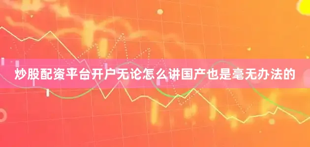 炒股配资平台开户无论怎么讲国产也是毫无办法的