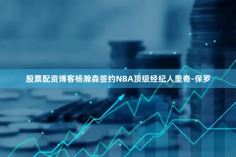 股票配资博客杨瀚森签约NBA顶级经纪人里奇-保罗