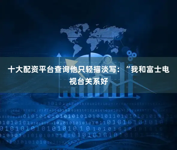十大配资平台查询他只轻描淡写：“我和富士电视台关系好
