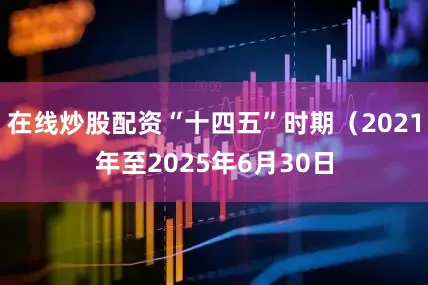 在线炒股配资“十四五”时期（2021年至2025年6月30日