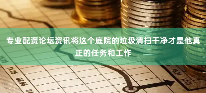 专业配资论坛资讯将这个庭院的垃圾清扫干净才是他真正的任务和工作