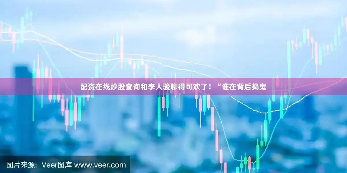 配资在线炒股查询和李人骏聊得可欢了！“谁在背后捣鬼