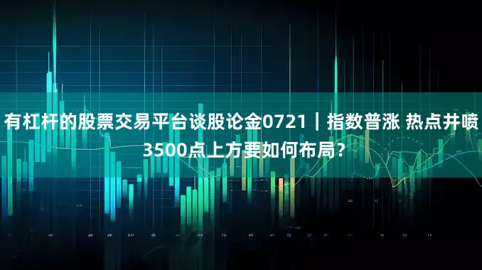 有杠杆的股票交易平台谈股论金0721｜指数普涨 热点井喷 3500点上方要如何布局？