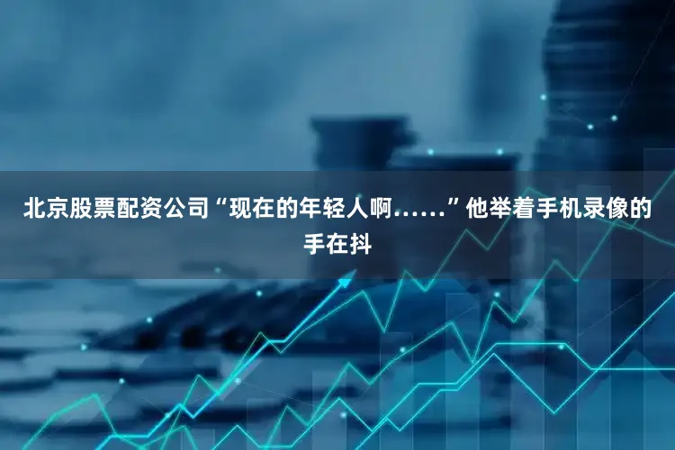 北京股票配资公司“现在的年轻人啊……”他举着手机录像的手在抖
