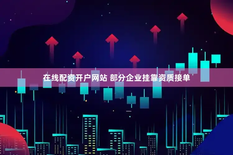 在线配资开户网站 部分企业挂靠资质接单