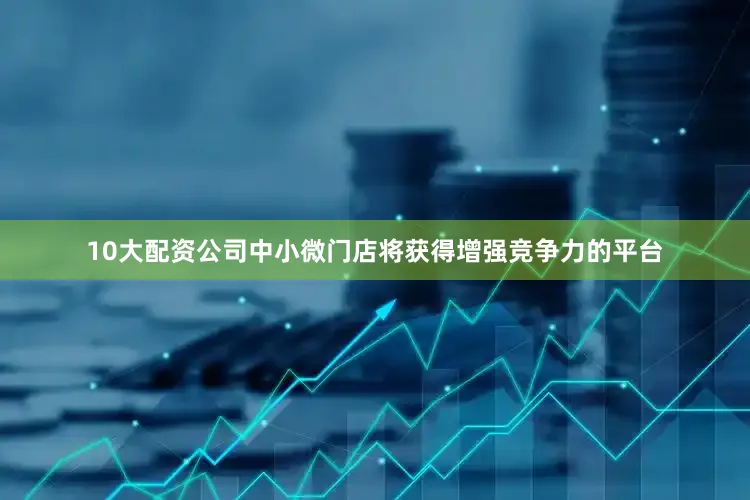10大配资公司中小微门店将获得增强竞争力的平台
